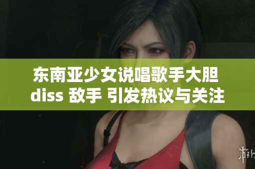 东南亚少女说唱歌手大胆 diss 敌手 引发热议与关注
