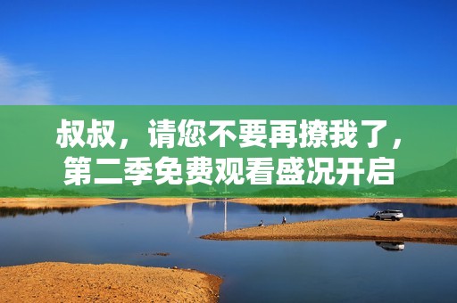 叔叔，请您不要再撩我了，第二季免费观看盛况开启
