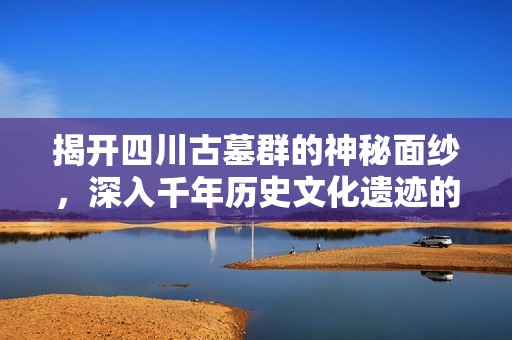 揭开四川古墓群的神秘面纱，深入千年历史文化遗迹的探索之旅