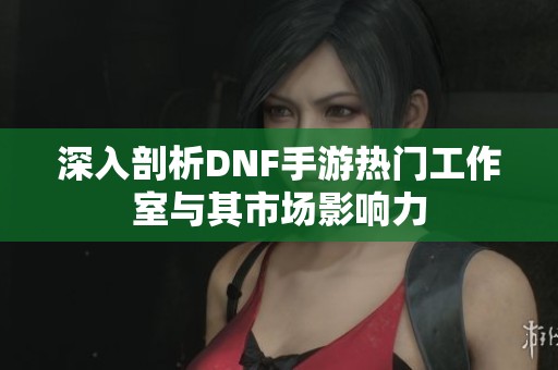 深入剖析DNF手游热门工作室与其市场影响力