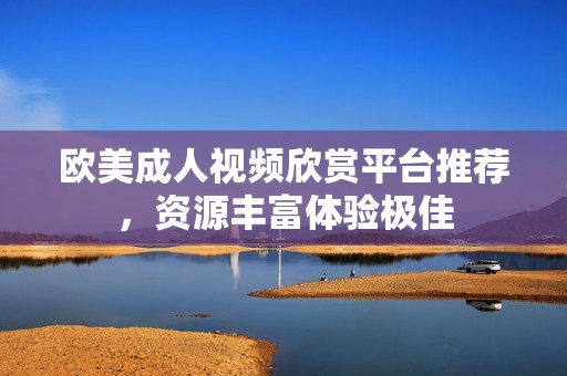 欧美成人视频欣赏平台推荐，资源丰富体验极佳