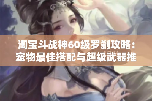 淘宝斗战神60级罗刹攻略：宠物最佳搭配与超级武器推荐