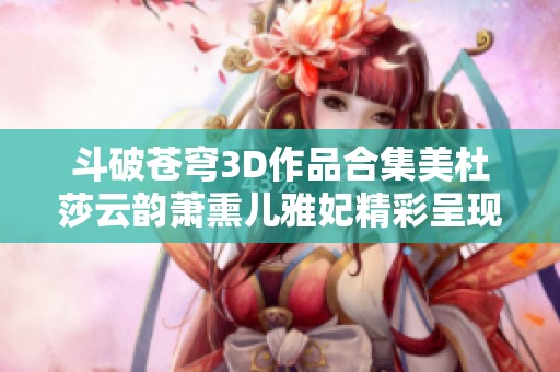 斗破苍穹3D作品合集美杜莎云韵萧熏儿雅妃精彩呈现