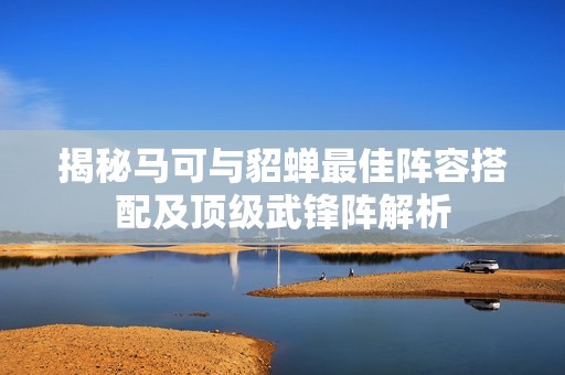 揭秘马可与貂蝉最佳阵容搭配及顶级武锋阵解析