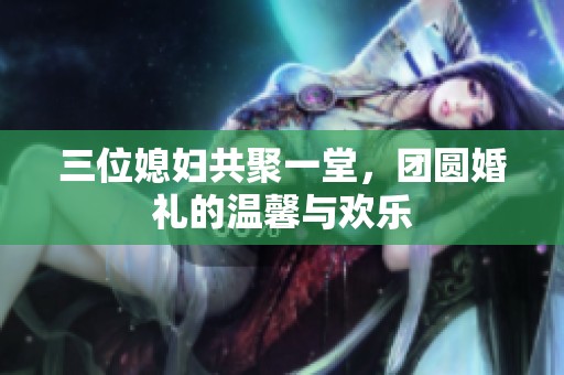 三位媳妇共聚一堂，团圆婚礼的温馨与欢乐