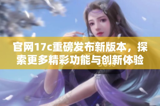官网17c重磅发布新版本，探索更多精彩功能与创新体验