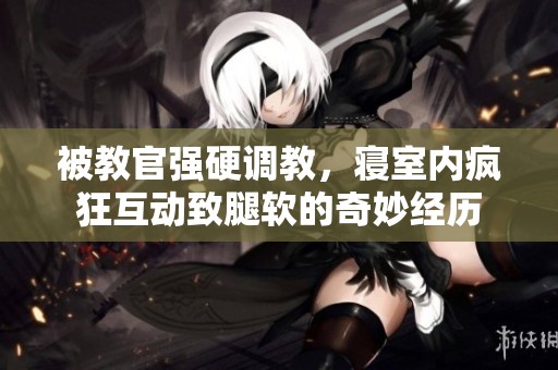 被教官强硬调教，寝室内疯狂互动致腿软的奇妙经历