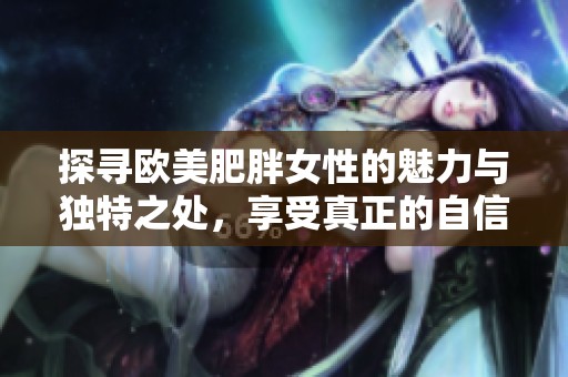 探寻欧美肥胖女性的魅力与独特之处，享受真正的自信与优雅