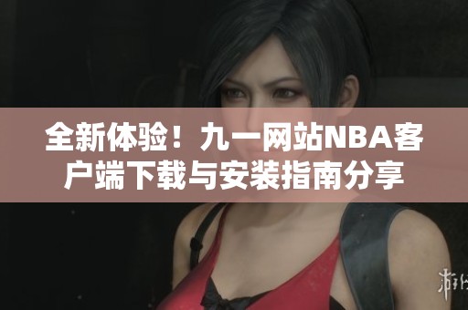 全新体验！九一网站NBA客户端下载与安装指南分享