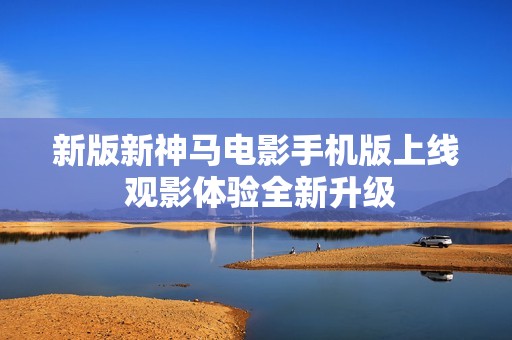 新版新神马电影手机版上线 观影体验全新升级