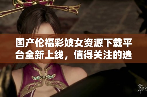 国产伦福彩妓女资源下载平台全新上线，值得关注的选择