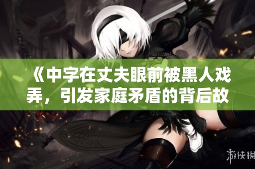 《中字在丈夫眼前被黑人戏弄，引发家庭矛盾的背后故事》