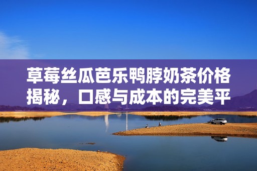 草莓丝瓜芭乐鸭脖奶茶价格揭秘，口感与成本的完美平衡