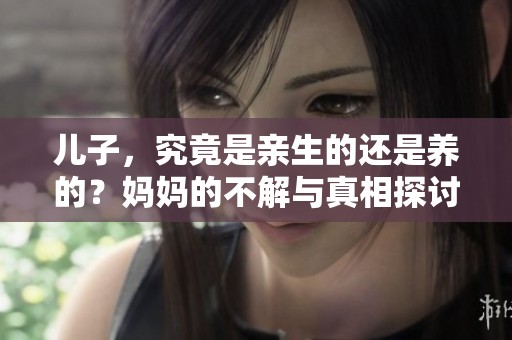 儿子，究竟是亲生的还是养的？妈妈的不解与真相探讨