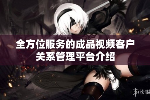 全方位服务的成品视频客户关系管理平台介绍