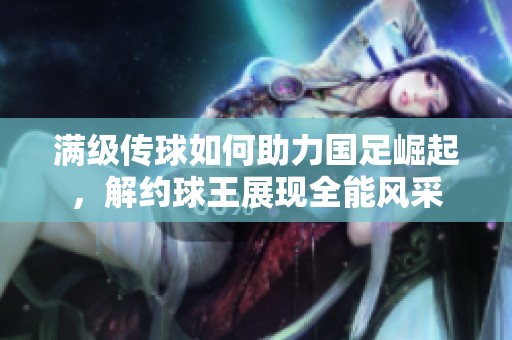 满级传球如何助力国足崛起，解约球王展现全能风采