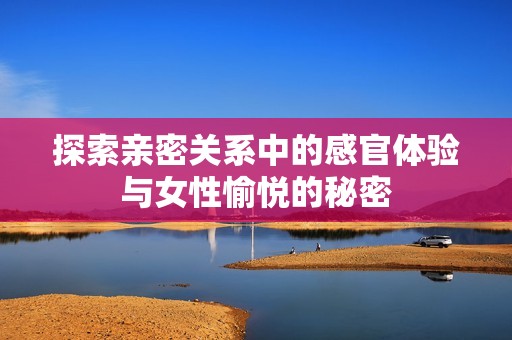 探索亲密关系中的感官体验与女性愉悦的秘密