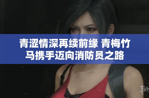 青涩情深再续前缘 青梅竹马携手迈向消防员之路