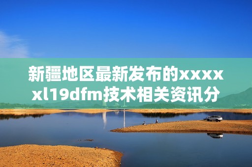 新疆地区最新发布的xxxxxl19dfm技术相关资讯分析