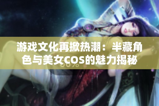 游戏文化再掀热潮：半藏角色与美女COS的魅力揭秘