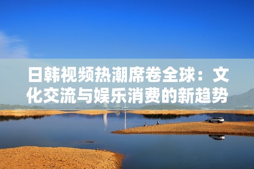 日韩视频热潮席卷全球：文化交流与娱乐消费的新趋势