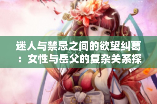 迷人与禁忌之间的欲望纠葛：女性与岳父的复杂关系探讨