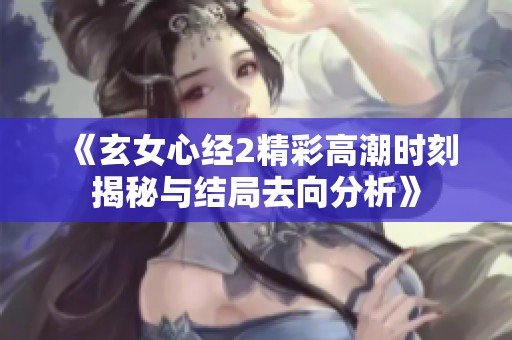 《玄女心经2精彩高潮时刻揭秘与结局去向分析》