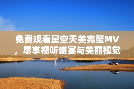 免费观看星空天美完整MV，尽享视听盛宴与美丽视觉体验