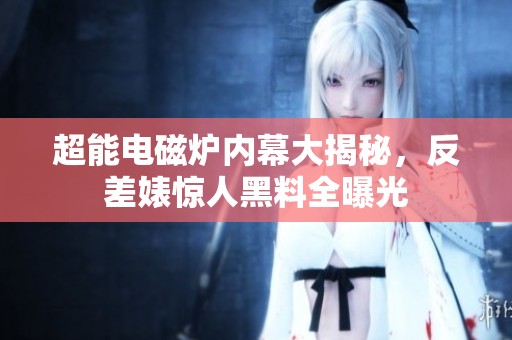 超能电磁炉内幕大揭秘，反差婊惊人黑料全曝光