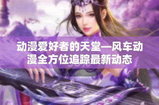 动漫爱好者的天堂—风车动漫全方位追踪最新动态