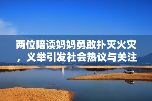 两位陪读妈妈勇敢扑灭火灾，义举引发社会热议与关注