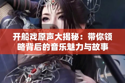 开船戏原声大揭秘：带你领略背后的音乐魅力与故事