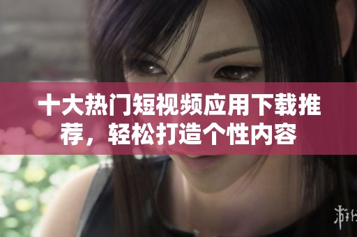十大热门短视频应用下载推荐，轻松打造个性内容