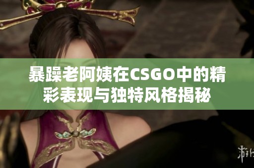 暴躁老阿姨在CSGO中的精彩表现与独特风格揭秘