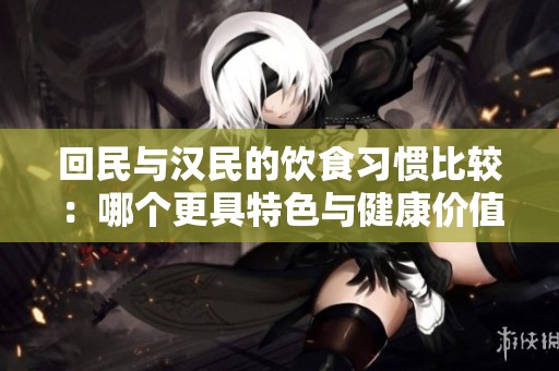 回民与汉民的饮食习惯比较：哪个更具特色与健康价值