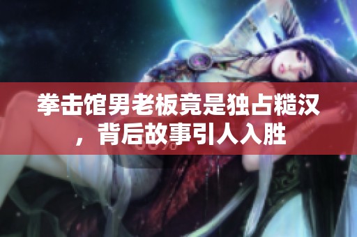 拳击馆男老板竟是独占糙汉，背后故事引人入胜