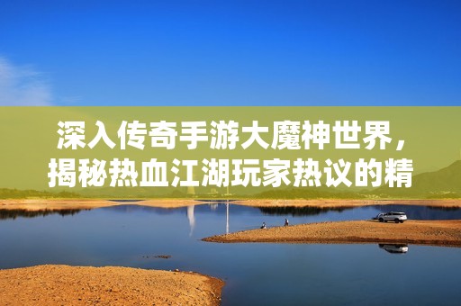 深入传奇手游大魔神世界，揭秘热血江湖玩家热议的精彩玩法与沉浸感受