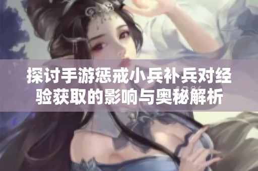 探讨手游惩戒小兵补兵对经验获取的影响与奥秘解析
