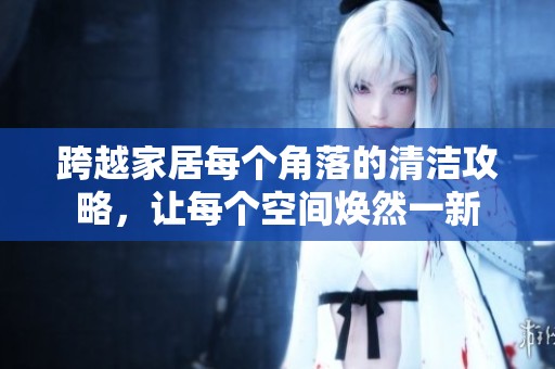跨越家居每个角落的清洁攻略，让每个空间焕然一新