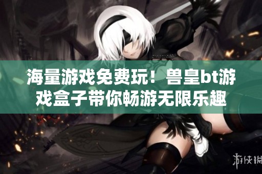 海量游戏免费玩！兽皇bt游戏盒子带你畅游无限乐趣