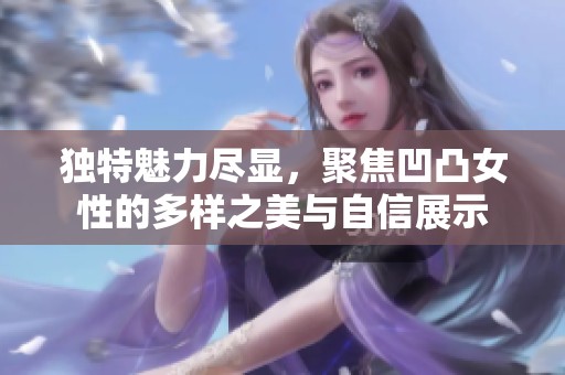 独特魅力尽显，聚焦凹凸女性的多样之美与自信展示
