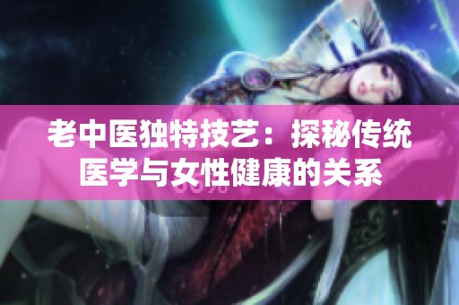 老中医独特技艺：探秘传统医学与女性健康的关系