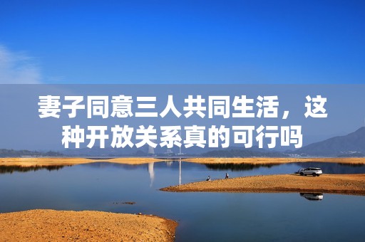 妻子同意三人共同生活，这种开放关系真的可行吗