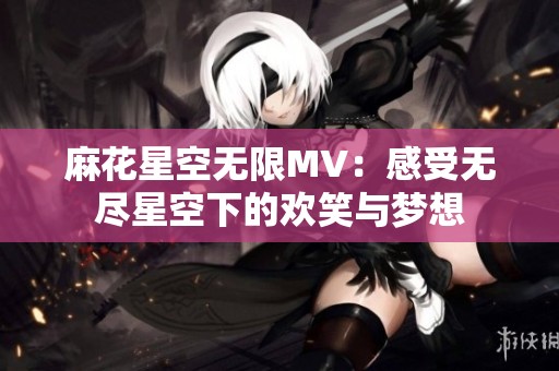 麻花星空无限MV：感受无尽星空下的欢笑与梦想