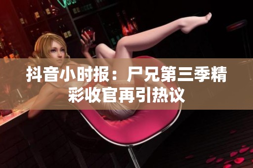 抖音小时报：尸兄第三季精彩收官再引热议