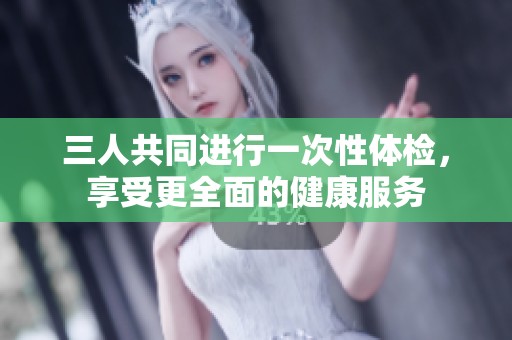 三人共同进行一次性体检，享受更全面的健康服务