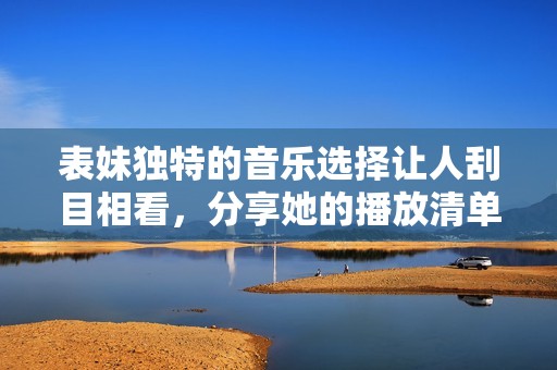 表妹独特的音乐选择让人刮目相看，分享她的播放清单