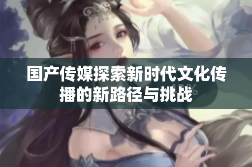 国产传媒探索新时代文化传播的新路径与挑战