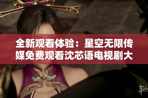 全新观看体验：星空无限传媒免费观看沈芯语电视剧大揭秘