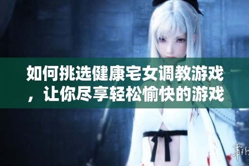 如何挑选健康宅女调教游戏，让你尽享轻松愉快的游戏体验与乐趣